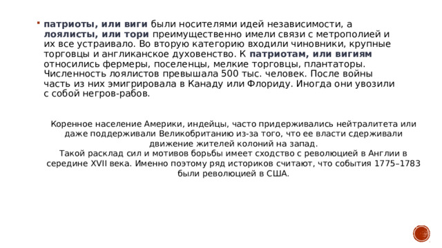 патриоты, или виги были носителями идей независимости, а лоялисты, или тори преимущественно имели связи с метрополией и их все устраивало. Во вторую категорию входили чиновники, крупные торговцы и англиканское духовенство. К патриотам, или вигиям относились фермеры, поселенцы, мелкие торговцы, плантаторы. Численность лоялистов превышала 500 тыс. человек. После войны часть из них эмигрировала в Канаду или Флориду. Иногда они увозили с собой негров-рабов.