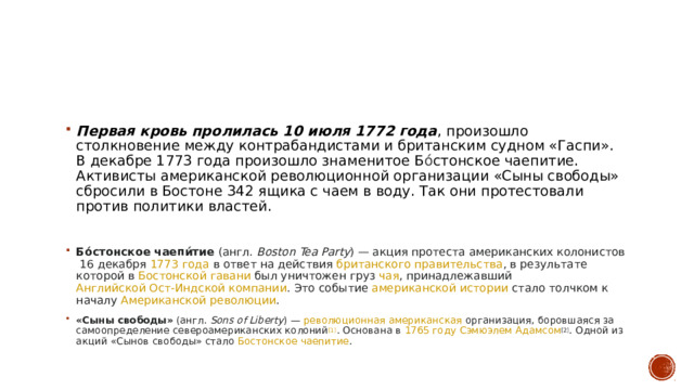 Первая кровь пролилась 10 июля 1772 года , произошло столкновение между контрабандистами и британским судном «Гаспи». В декабре 1773 года произошло знаменитое Б ó стонское чаепитие. Активисты американской революционной организации «Сыны свободы» сбросили в Бостоне 342 ящика с чаем в воду. Так они протестовали против политики властей. Бо́стонское чаепи́тие  ( англ.   Boston Tea Party ) — акция протестa  американских колонистов  16 декабря  1773 года  в ответ на действия  британского правительства , в результате которой в  Бостонской гавани  был уничтожен груз  чая , принадлежавший  Английской Ост-Индской компании . Это событие  американской истории  стало толчком к началу  Американской революции . «Сыны свободы»  ( англ.   Sons of Liberty ) —  революционная американская  организация, боровшаяся за самоопределение североамериканских колоний [1] . Основана в  1765 году   Сэмюэлем Адамсом [2] . Одной из акций «Сынов свободы» стало  Бостонское чаепитие .