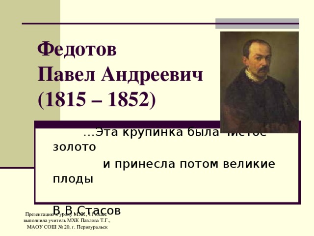 Федотов  Павел Андреевич  (1815 – 1852) … Эта крупинка была чистое золото  и принесла потом великие плоды  В.В.Стасов Презентацию к уроку МХК, 11 класс выполнила учитель МХК Павлова Т.Г.,  МАОУ СОШ № 20, г. Первоуральск