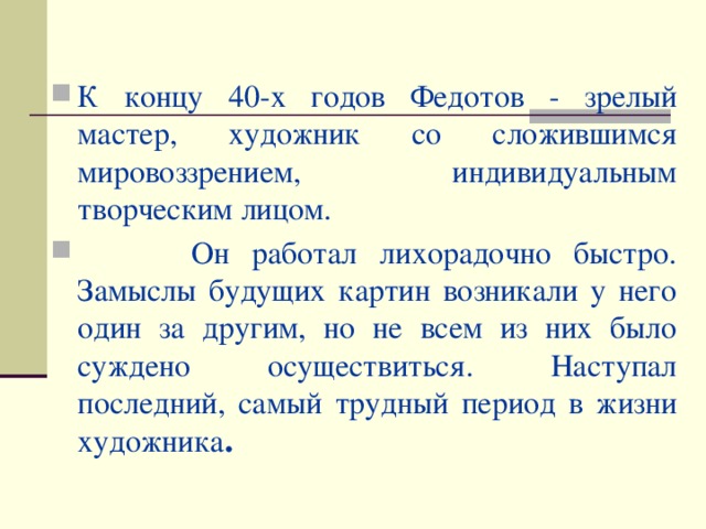 К концу 40-х годов Федотов - зрелый мастер, художник со сложившимся мировоззрением, индивидуальным творческим лицом.  Он работал лихорадочно быстро. Замыслы будущих картин возникали у него один за другим, но не всем из них было суждено осуществиться. Наступал последний, самый трудный период в жизни художника .