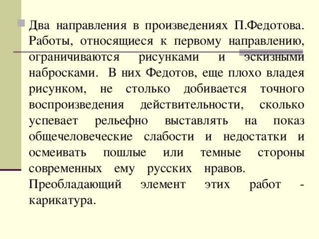 Два направления в произведениях П.Федотова. Работы, относящиеся к первому направлению, ограничиваются рисунками и эскизными набросками. В них Федотов, еще плохо владея рисунком, не столько добивается точного воспроизведения действительности, сколько успевает рельефно выставлять на показ общечеловеческие слабости и недостатки и осмеивать пошлые или темные стороны современных ему русских нравов. Преобладающий элемент этих работ - карикатура.