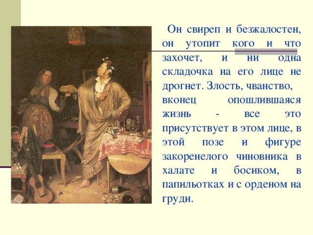 Он свиреп и безжалостен, он утопит кого и что захочет, и ни одна складочка на его лице не дрогнет. Злость, чванство, вконец опошлившаяся жизнь - все это присутствует в этом лице, в этой позе и фигуре закоренелого чиновника в халате и босиком, в папильотках и с орденом на груди.