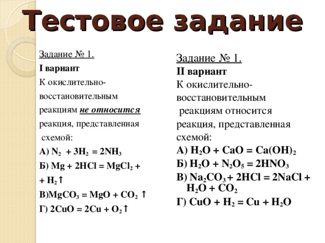 Тестовое задание Задание № 1. I вариант К окислительно- восстановительным реакциям не относится  реакция, представленная  схемой: А) N 2 + 3Н 2 = 2 N Н 3  Б) Mg + 2 HCl = MgCl 2 + + H 2 ↑ В )MgCO 3 = MgO + CO 2 ↑ Г ) 2CuO = 2Cu + O 2 ↑ Задание № 1. II вариант К окислительно- восстановительным  реакциям относится реакция, представленная схемой: А ) H 2 O + CaO = Ca(OH) 2 Б ) H 2 O + N 2 O 5 = 2HNO 3 В ) Na 2 CO 3 + 2HCl = 2NaCl + H 2 O + CO 2 Г ) CuO + H 2 = Cu + H 2 O