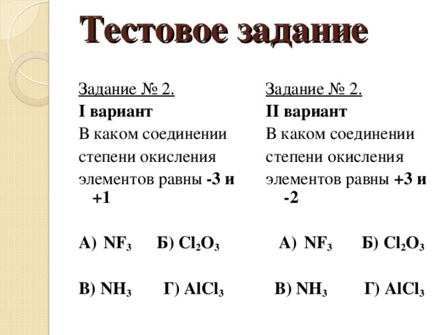 Тестовое задание Задание № 2. I вариант В каком соединении степени окисления элементов равны -3 и +1  А)  NF 3 Б) Cl 2 O 3 В) NH 3 Г) AlCl 3 Задание № 2. II вариант В каком соединении степени окисления элементов равны +3 и -2   А)  NF 3 Б) Cl 2 O 3   В) NH 3 Г) AlCl 3