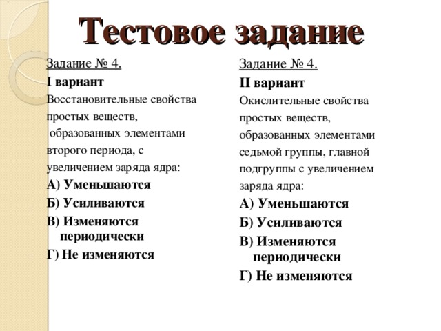 Тестовое задание Задание № 4. I вариант Восстановительные свойства простых веществ,  образованных элементами второго периода, с увеличением заряда ядра: А) Уменьшаются Б) Усиливаются В) Изменяются периодически Г) Не изменяются Задание № 4. II вариант Окислительные свойства простых веществ, образованных элементами седьмой группы, главной подгруппы с увеличением заряда ядра: А) Уменьшаются Б) Усиливаются В) Изменяются периодически Г) Не изменяются