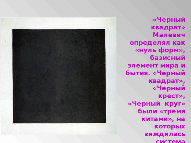 «Черный квадрат» Малевич определял как «нуль форм», базисный элемент мира и бытия. «Черный квадрат», «Черный крест», «Черный круг» были «тремя китами», на которых зиждилась система супрематизма в живописи