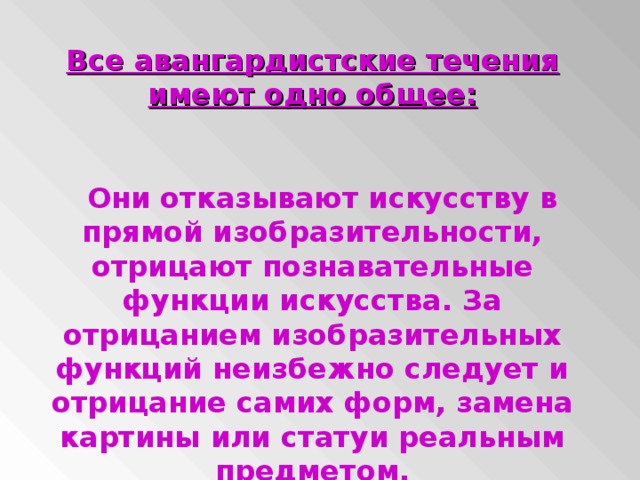 Все авангардистские течения имеют одно общее:   Они отказывают искусству в прямой изобразительности, отрицают познавательные функции искусства. За отрицанием изобразительных функций неизбежно следует и отрицание самих форм, замена картины или статуи реальным предметом.