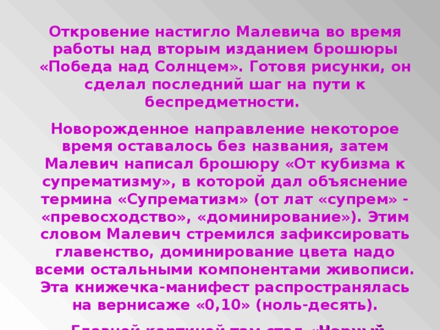 Откровение настигло Малевича во время работы над вторым изданием брошюры «Победа над Солнцем». Готовя рисунки, он сделал последний шаг на пути к беспредметности. Новорожденное направление некоторое время оставалось без названия, затем Малевич написал брошюру «От кубизма к супрематизму», в которой дал объяснение термина «Супрематизм» (от лат «супрем» - «превосходство», «доминирование»). Этим словом Малевич стремился зафиксировать главенство, доминирование цвета надо всеми остальными компонентами живописи. Эта книжечка-манифест распространялась на вернисаже «0,10» (ноль-десять).  Главной картиной там стал «Черный квадрат»