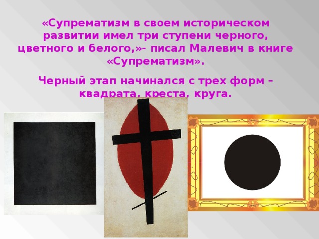 «Супрематизм в своем историческом развитии имел три ступени черного, цветного и белого,»- писал Малевич в книге «Супрематизм». Черный этап начинался с трех форм – квадрата, креста, круга.
